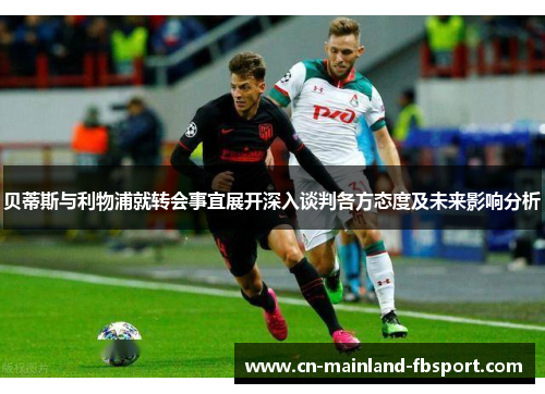 贝蒂斯与利物浦就转会事宜展开深入谈判各方态度及未来影响分析
