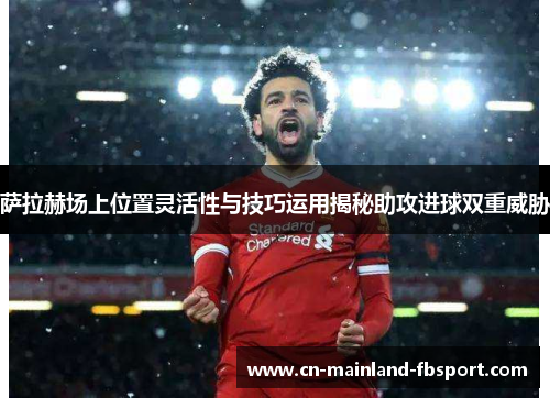 萨拉赫场上位置灵活性与技巧运用揭秘助攻进球双重威胁
