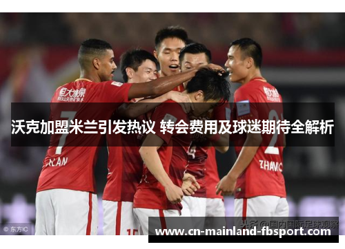 沃克加盟米兰引发热议 转会费用及球迷期待全解析