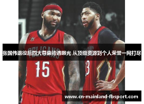 张国伟退役后四大尊崇待遇曝光 从顶级资源到个人荣誉一网打尽