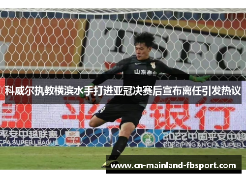 科威尔执教横滨水手打进亚冠决赛后宣布离任引发热议