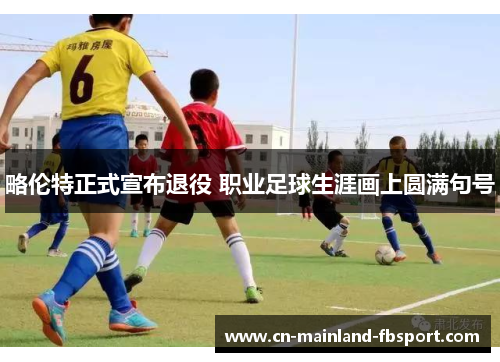 略伦特正式宣布退役 职业足球生涯画上圆满句号 略伦特正式宣布退役 职业足球生涯画上圆满句号