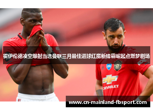 霍伊伦德凌空爆射当选曼联三月最佳进球红魔新锋霸崛起点燃梦剧场